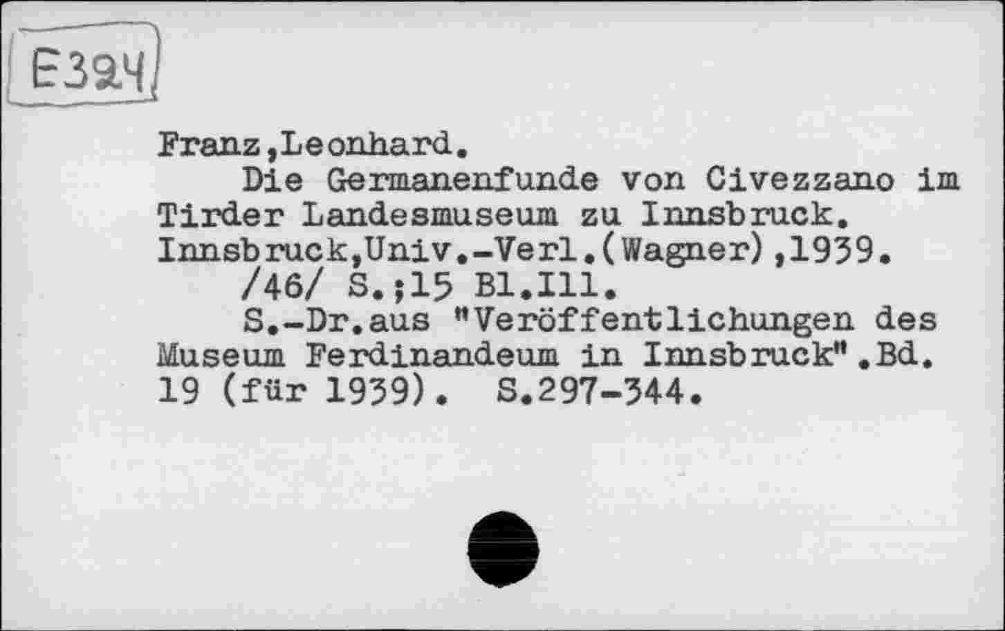 ﻿Franz,Le onhard.
Die Germanenfunde von Civezzano im Tirder Landesmuseum zu Innsbruck. Innsbruck,Univ.-Verl.(Wagner),1939•
/46/ S.J15 Bl.Ill.
S.-Dr.aus ”Veröffentlichungen des Museum Ferdinandeum in Innsbruck”.Bd. 19 (für 1939). S.297-344.